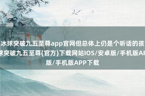 冰球突破九五至尊app官網但總體上仍是個聽話的孩子-冰球突破九五至尊(官方)下載網站IOS/安卓版/手機版APP下載