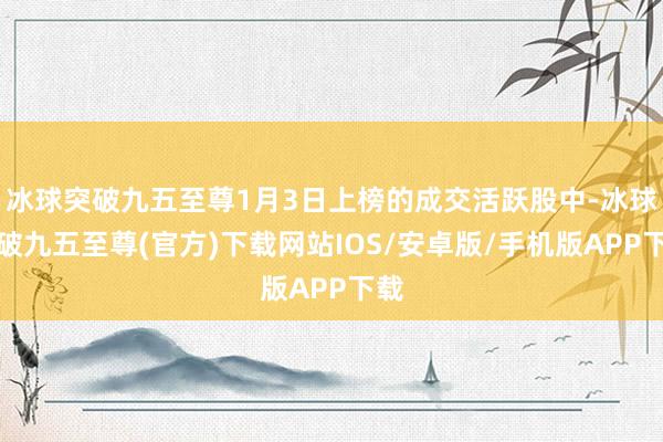 冰球突破九五至尊1月3日上榜的成交活躍股中-冰球突破九五至尊(官方)下載網站IOS/安卓版/手機版APP下載