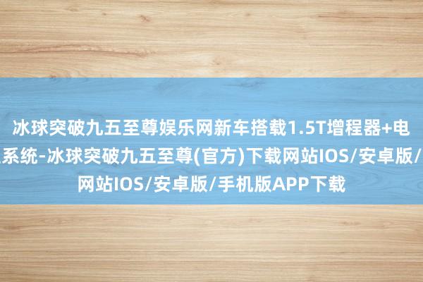 冰球突破九五至尊娛樂(lè)網(wǎng)新車搭載1.5T增程器+電動(dòng)機(jī)構(gòu)成的增程系統(tǒng)-冰球突破九五至尊(官方)下載網(wǎng)站IOS/安卓版/手機(jī)版APP下載