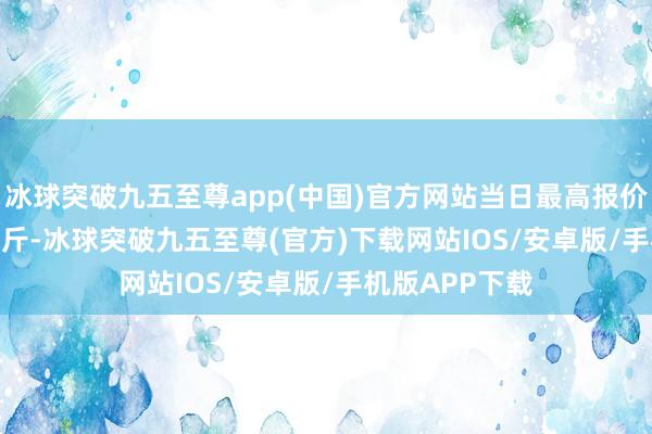 冰球突破九五至尊app(中國(guó))官方網(wǎng)站當(dāng)日最高報(bào)價(jià)860.00元/公斤-冰球突破九五至尊(官方)下載網(wǎng)站IOS/安卓版/手機(jī)版APP下載