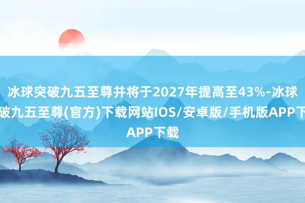 冰球突破九五至尊并將于2027年提高至43%-冰球突破九五至尊(官方)下載網(wǎng)站IOS/安卓版/手機(jī)版APP下載