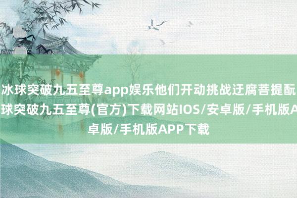 冰球突破九五至尊app娛樂(lè)他們開動(dòng)挑戰(zhàn)迂腐菩提酛工藝-冰球突破九五至尊(官方)下載網(wǎng)站IOS/安卓版/手機(jī)版APP下載