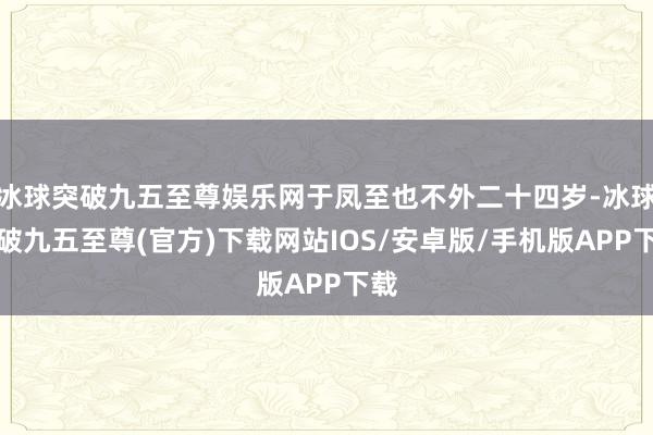 冰球突破九五至尊娛樂網(wǎng)于鳳至也不外二十四歲-冰球突破九五至尊(官方)下載網(wǎng)站IOS/安卓版/手機版APP下載