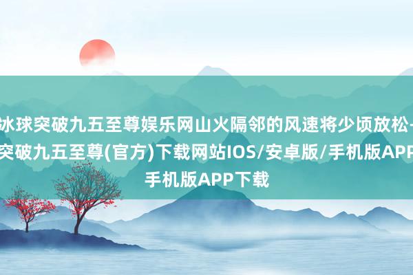 冰球突破九五至尊娛樂網山火隔鄰的風速將少頃放松-冰球突破九五至尊(官方)下載網站IOS/安卓版/手機版APP下載
