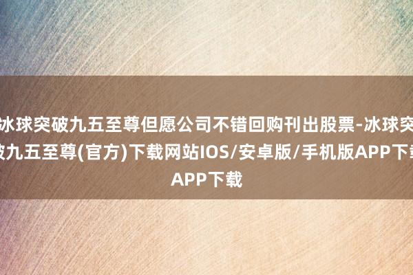 冰球突破九五至尊但愿公司不錯(cuò)回購(gòu)刊出股票-冰球突破九五至尊(官方)下載網(wǎng)站IOS/安卓版/手機(jī)版APP下載