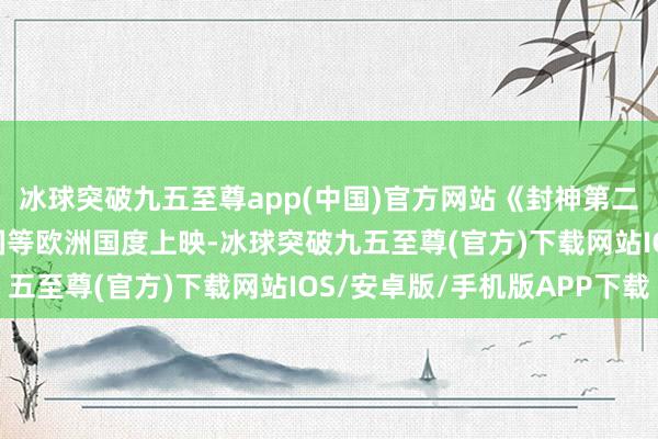 冰球突破九五至尊app(中國(guó))官方網(wǎng)站《封神第二部: 戰(zhàn)火西岐》在英國(guó)等歐洲國(guó)度上映-冰球突破九五至尊(官方)下載網(wǎng)站IOS/安卓版/手機(jī)版APP下載