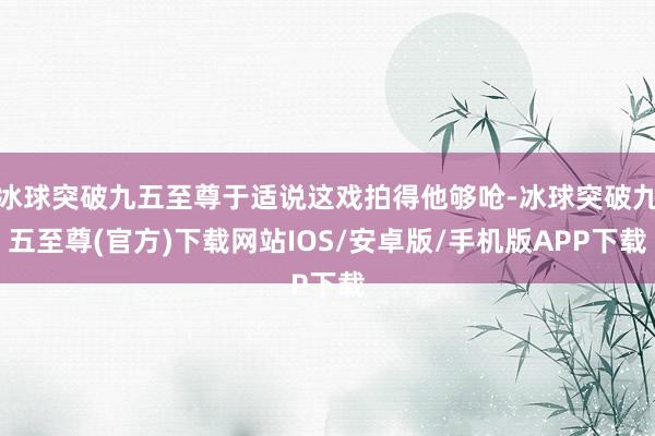 冰球突破九五至尊于適說這戲拍得他夠嗆-冰球突破九五至尊(官方)下載網站IOS/安卓版/手機版APP下載