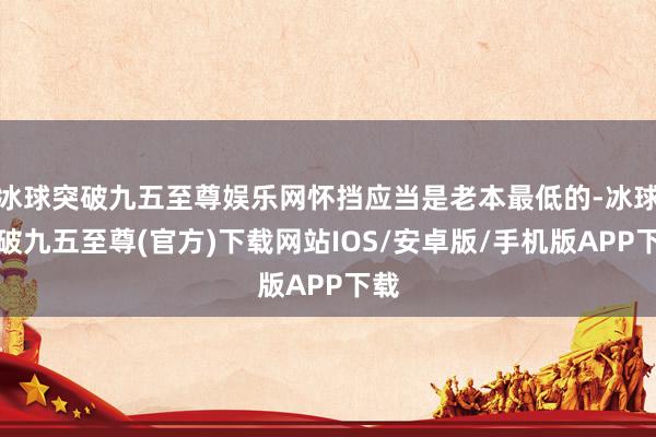 冰球突破九五至尊娛樂網懷擋應當是老本最低的-冰球突破九五至尊(官方)下載網站IOS/安卓版/手機版APP下載