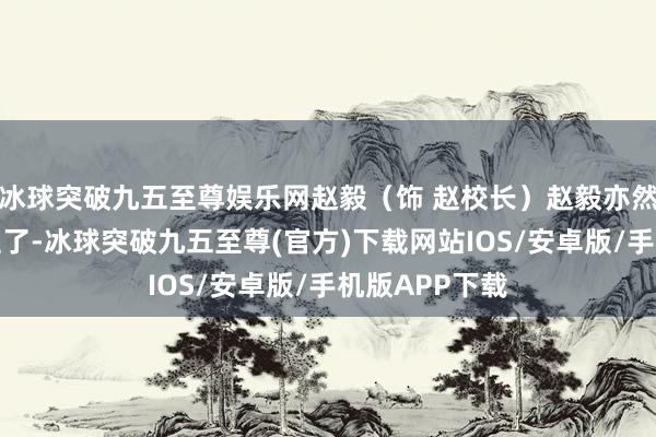 冰球突破九五至尊娛樂網(wǎng)趙毅（飾 趙校長(zhǎng)）趙毅亦然老熟東說念主了-冰球突破九五至尊(官方)下載網(wǎng)站IOS/安卓版/手機(jī)版APP下載