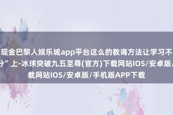 現(xiàn)金巴黎人娛樂城app平臺(tái)這么的教誨方法讓學(xué)習(xí)不再停留在“修學(xué)分”上-冰球突破九五至尊(官方)下載網(wǎng)站IOS/安卓版/手機(jī)版APP下載
