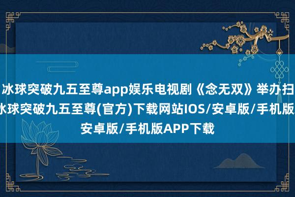 冰球突破九五至尊app娛樂電視劇《念無雙》舉辦掃樓步履-冰球突破九五至尊(官方)下載網站IOS/安卓版/手機版APP下載