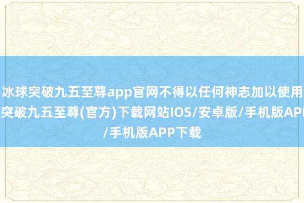 冰球突破九五至尊app官網不得以任何神志加以使用-冰球突破九五至尊(官方)下載網站IOS/安卓版/手機版APP下載